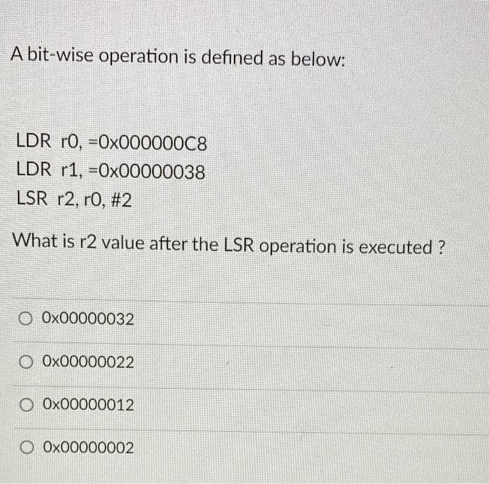A bit-wise operation is defined as below:
LDR r0, =0x000000C8
LDR r1, =0x00000038
LSR r2, r0, #2
What is r2 value after the LSR operation is executed ?
O Ox00000032
O Ox00000022
O Ox00000012
Ox00000002
