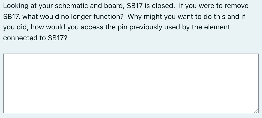 Looking at your schematic and board, SB17 is closed. If you were to remove
SB17, what would no longer function? Why might you want to do this and if
you did, how would you access the pin previously used by the element
connected to SB17?
