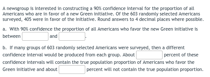 A newsgroup is interested in constructing a 90% confidence interval for the proportion of all
Americans who are in favor of a new Green initiative. Of the 603 randomly selected Americans
surveyed, 405 were in favor of the initiative. Round answers to 4 decimal places where possible.
a. With 90% confidence the proportion of all Americans who favor the new Green initiative is
between
and
b. If many groups of 603 randomly selected Americans were surveyed, then a different
confidence interval would be produced from each group. About
percent of these
confidence intervals will contain the true population proportion of Americans who favor the
percent will not contain the true population proportion.
Green initiative and about
