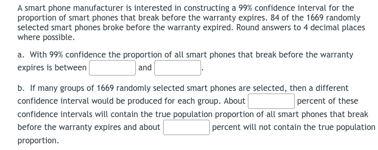 A smart phone manufacturer is interested in constructing a 99% confidence interval for the
proportion of smart phones that break before the warranty expires. 84 of the 1669 randomly
selected smart phones broke before the warranty expired. Round answers to 4 decimal places
where possible.
a. With 99% confidence the proportion of all smart phones that break before the warranty
expires is between
and
b. If many groups of 1669 randomly selected smart phones are selected, then a different
percent of these
confidence intervals will contain the true population proportion of all smart phones that break
confidence interval would be produced for each group. About
before the warranty expires and about
percent will not contain the true population
proportion.
