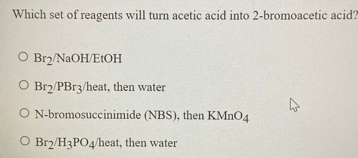 Which set of reagents will turn acetic acid into 2-bromoacetic acid?
O Br2/NAOH/E1OH
O Br2/PB13/heat, then water
O N-bromosuccinimide (NBS), then KMNO4
O Br2/H3PO4/heat, then water
