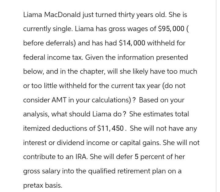 Liama MacDonald just turned thirty years old. She is
currently single. Liama has gross wages of $95,000 (
before deferrals) and has had $14,000 withheld for
federal income tax. Given the information presented
below, and in the chapter, will she likely have too much
or too little withheld for the current tax year (do not
consider AMT in your calculations)? Based on your
analysis, what should Liama do? She estimates total
itemized deductions of $11,450. She will not have any
interest or dividend income or capital gains. She will not
contribute to an IRA. She will defer 5 percent of her
gross salary into the qualified retirement plan on a
pretax basis.