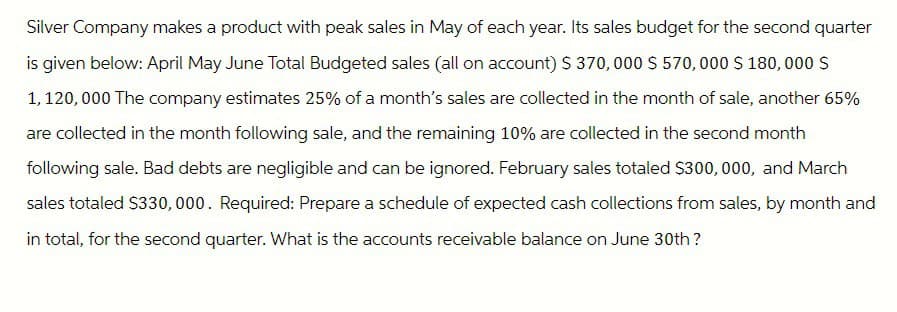 Silver Company makes a product with peak sales in May of each year. Its sales budget for the second quarter
is given below: April May June Total Budgeted sales (all on account) $ 370,000 $570,000 $180,000 $
1,120,000 The company estimates 25% of a month's sales are collected in the month of sale, another 65%
are collected in the month following sale, and the remaining 10% are collected in the second month
following sale. Bad debts are negligible and can be ignored. February sales totaled $300,000, and March
sales totaled $330,000. Required: Prepare a schedule of expected cash collections from sales, by month and
in total, for the second quarter. What is the accounts receivable balance on June 30th?