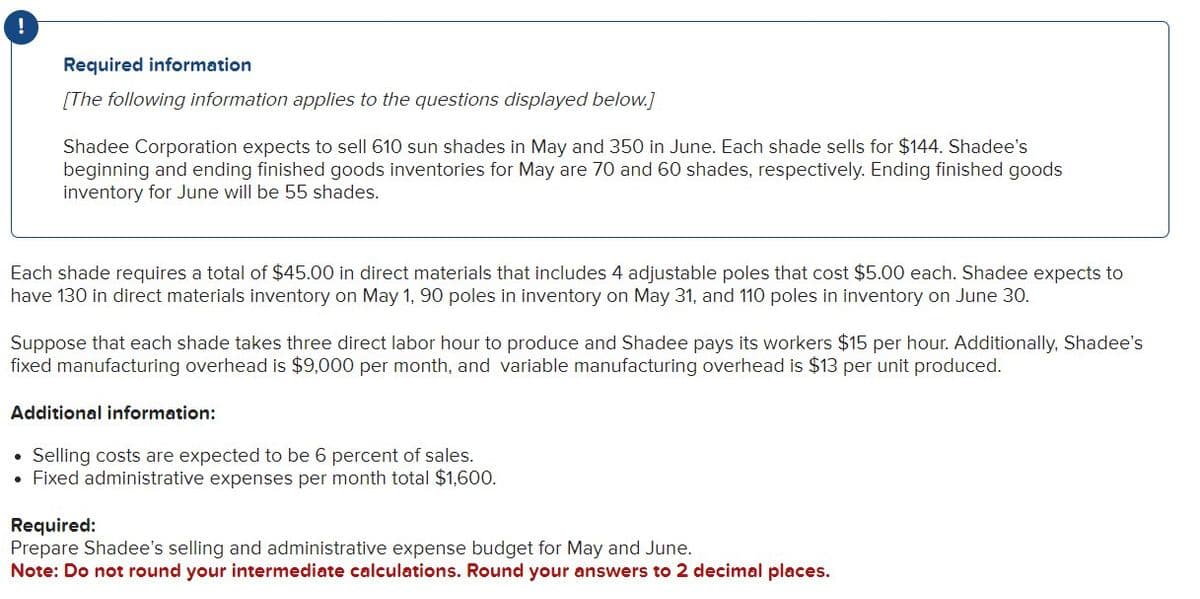 !
Required information
[The following information applies to the questions displayed below.)
Shadee Corporation expects to sell 610 sun shades in May and 350 in June. Each shade sells for $144. Shadee's
beginning and ending finished goods inventories for May are 70 and 60 shades, respectively. Ending finished goods
inventory for June will be 55 shades.
Each shade requires a total of $45.00 in direct materials that includes 4 adjustable poles that cost $5.00 each. Shadee expects to
have 130 in direct materials inventory on May 1, 90 poles in inventory on May 31, and 110 poles in inventory on June 30.
Suppose that each shade takes three direct labor hour to produce and Shadee pays its workers $15 per hour. Additionally, Shadee's
fixed manufacturing overhead is $9,000 per month, and variable manufacturing overhead is $13 per unit produced.
Additional information:
• Selling costs are expected to be 6 percent of sales.
• Fixed administrative expenses per month total $1,600.
Required:
Prepare Shadee's selling and administrative expense budget for May and June.
Note: Do not round your intermediate calculations. Round your answers to 2 decimal places.