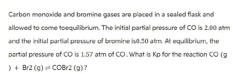 Carbon monoxide and bromine gases are placed in a sealed flask and
allowed to come toequilibrium. The initial partial pressure of CO is 2.00 atm
and the initial partial pressure of bromine is0.50 atm. At equilibrium, the
partial pressure of CO is 1.57 atm of CO. What is Kp for the reaction CO (g
) + Br2 (g) COBr2 (g)?
