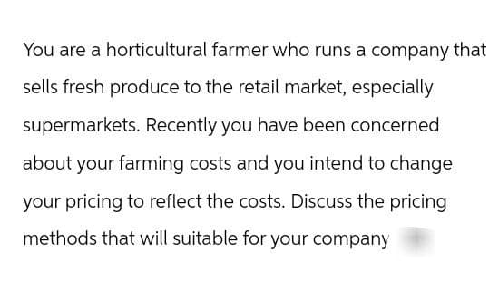 You are a horticultural farmer who runs a company that
sells fresh produce to the retail market, especially
supermarkets. Recently you have been concerned
about your farming costs and you intend to change
your pricing to reflect the costs. Discuss the pricing
methods that will suitable for your company