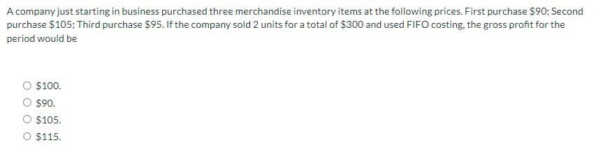 A company just starting in business purchased three merchandise inventory items at the following prices. First purchase $90; Second
purchase $105; Third purchase $95. If the company sold 2 units for a total of $300 and used FIFO costing, the gross profit for the
period would be
○ $100.
$90.
○ $105.
O $115.