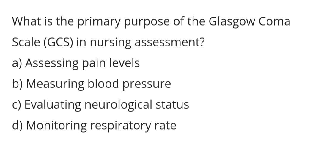 What is the primary purpose of the Glasgow Coma
Scale (GCS) in nursing assessment?
a) Assessing pain levels.
b) Measuring blood pressure
c) Evaluating neurological status
d) Monitoring respiratory rate