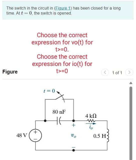 The switch in the circuit in (Figure 1) has been closed for a long
time. At t = 0, the switch is opened.
Figure
Choose the correct
expression for vo(t) for
t>=0.
Choose the correct
expression for io(t) for
t>=0
t=0
80 nF
+
4 ΚΩ
w
io
+
Το
48 V
0.5 H
1 of 1