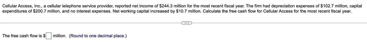 Cellular Access, Inc., a cellular telephone service provider, reported net income of $244.3 million for the most recent fiscal year. The firm had depreciation expenses of $102.7 million, capital
expenditures of $200.7 million, and no interest expenses. Net working capital increased by $10.7 million. Calculate the free cash flow for Cellular Access for the most recent fiscal year.
The free cash flow is $
million. (Round to one decimal place.)