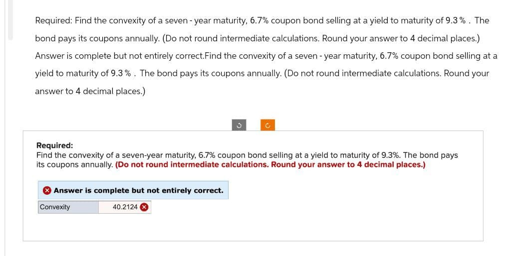 Required: Find the convexity of a seven-year maturity, 6.7% coupon bond selling at a yield to maturity of 9.3%. The
bond pays its coupons annually. (Do not round intermediate calculations. Round your answer to 4 decimal places.)
Answer is complete but not entirely correct. Find the convexity of a seven-year maturity, 6.7% coupon bond selling at a
yield to maturity of 9.3%. The bond pays its coupons annually. (Do not round intermediate calculations. Round your
answer to 4 decimal places.)
o
c.
Required:
Find the convexity of a seven-year maturity, 6.7% coupon bond selling at a yield to maturity of 9.3%. The bond pays
its coupons annually. (Do not round intermediate calculations. Round your answer to 4 decimal places.)
> Answer is complete but not entirely correct.
Convexity
40.2124