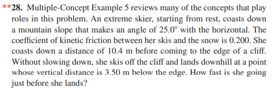 **28. Multiple-Concept Example 5 reviews many of the concepts that play
roles in this problem. An extreme skier, starting from rest, coasts down
a mountain slope that makes an angle of 25.0° with the horizontal. The
coefficient of kinetic friction between her skis and the snow is 0.200. She
coasts down a distance of 10.4 m before coming to the edge of a cliff.
Without slowing down, she skis off the cliff and lands downhill at a point
whose vertical distance is 3.50 m below the edge. How fast is she going
just before she lands?
