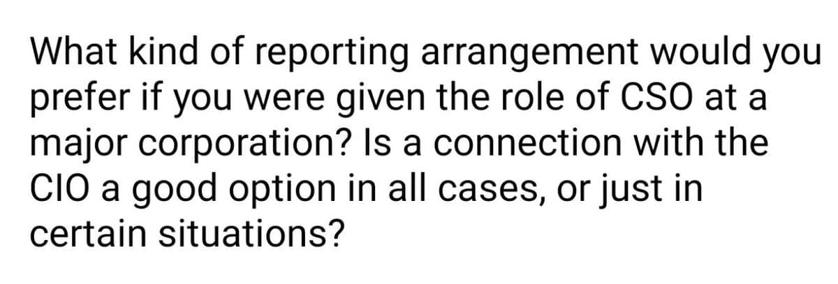 What kind of reporting arrangement would you
prefer if you were given the role of CSO at a
major corporation? Is a connection with the
CIO a good option in all cases, or just in
certain situations?
