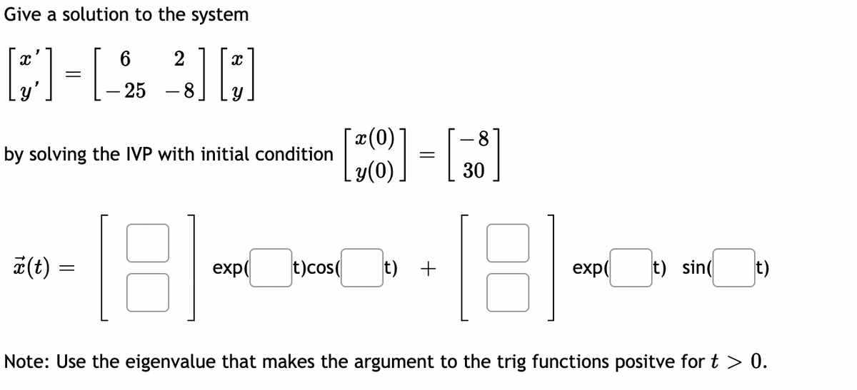 Give a solution to the system
2
- 25
8
by solving the IVP with initial condition
y(0)
30
# (t)
exp(
t)cos(
t) +
exp
t) sin(
t)
Note: Use the eigenvalue that makes the argument to the trig functions positve for t > 0.

