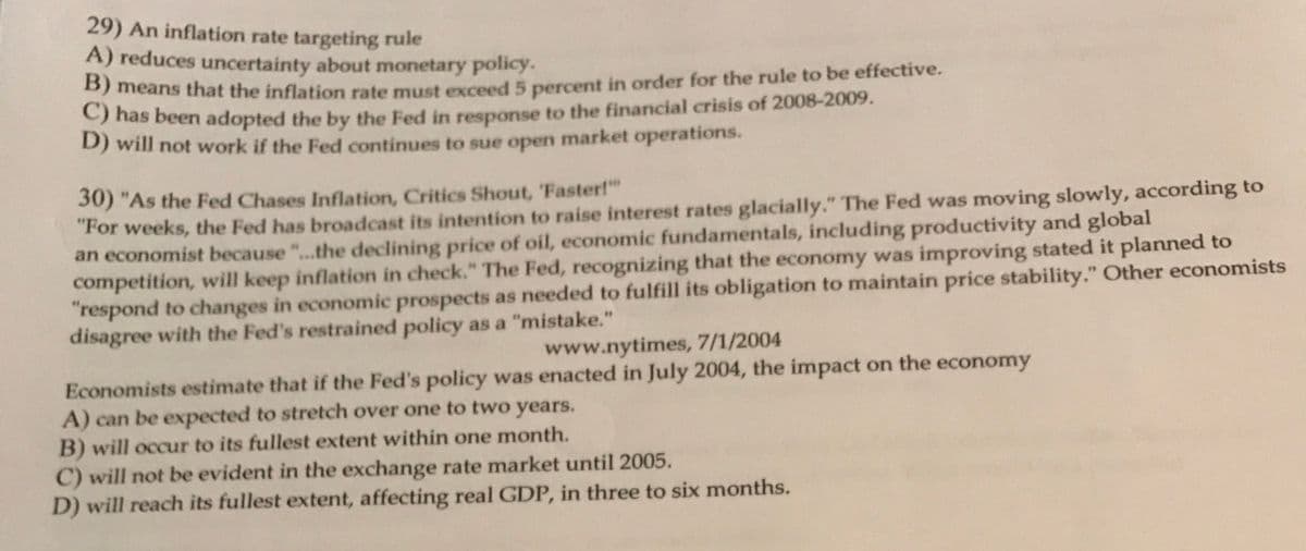 29) An inflation rate targeting rule
A) reduces uncertainty about monetary policy.
means that the inflation rate must exceed 5 percent in order for the rule to be effective.
nas been adopted the by the Fed in response to the financial crisis of 2008-2009.
D) will not work if the Fed continues to sue open market operations.
30) "As the Fed Chases Inflation, Critics Shout, 'Faster!"
"For weeks, the Fed has broadcast its intention to raise interest rates glacially." The Fed was moving slowly, according to
an economist because "..the declining price of oil, economic fundamentals, including productivity and global
competition, will keep inflation in check." The Fed, recognizing that the economy was improving stated it planned to
"respond to changes in economic prospects as needed to fulfill its obligation to maintain price stability." Other economists
disagree with the Fed's restrained policy as a "mistake."
www.nytimes, 7/1/2004
Economists estimate that if the Fed's policy was enacted in July 2004, the impact on the economy
A) can be expected to stretch over one to two years.
B) will occur to its fullest extent within one month.
C) will not be evident in the exchange rate market until 2005.
D) will reach its fullest extent, affecting real GDP, in three to six months.
