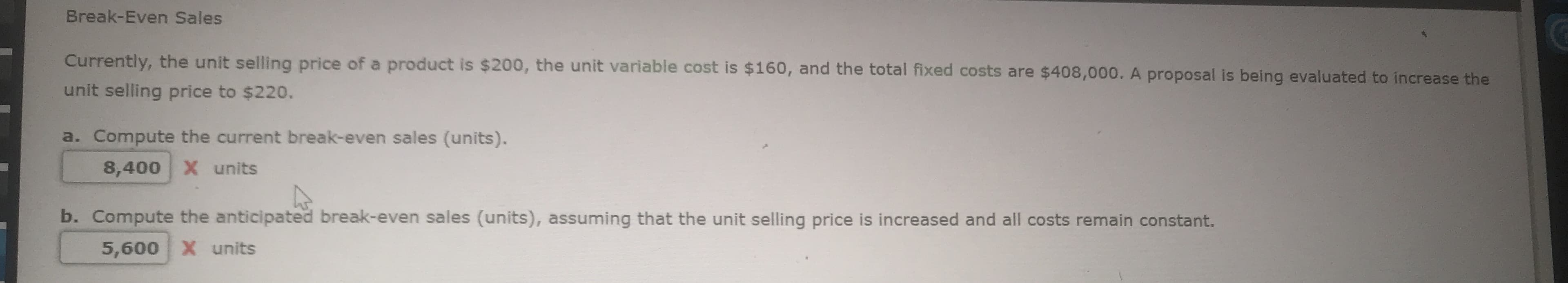 Currently, the unit selling price of a product is $200, the unit variable cost is $160, and the total fixed costs are $408,000. A proposal is being evaluated to increase the
unit selling price to $220.
a. Compute the current break-even sales (units).
8,400 X units
b. Compute the anticipated break-even sales (units), assuming that the unit selling price is increased and all costs remain constant.
5,600 X units
