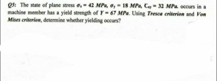 Q5: The state of plane stress o, 42 MPa, oy = 18 MPa, Cay= 32 MPa. occurs in a
machine member has a yield strength of Y= 67 MPa. Using Tresca criterion and Von
Mises criterion, determine whether yielding occurs?