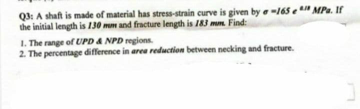 Q3: A shaft is made of material has stress-strain curve is given by a -165 e 1 MPa. If
the initial length is 130 mm and fracture length is 183 mm. Find:
1. The range of UPD & NPD regions.
2. The percentage difference in area reduction between necking and fracture.