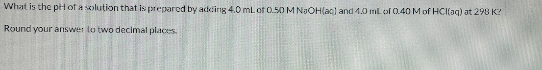 What is the pH of a solution that is prepared by adding 4.0 mL of 0.50 M NAOH(aq) and 4.0 mL of 0.40 M of HCI(aq) at 298 K?
Round your answer to two decimal places.
