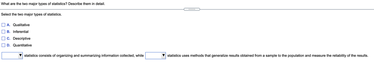 What are the two major types of statistics? Describe them in detail.
.....
Select the two major types of statistics.
A. Qualitative
B. Inferential
C. Descriptive
D. Quantitative
statistics consists of organizing and summarizing information collected, while
statistics uses methods that generalize results obtained from a sample to the population and measure the reliability of the results.
