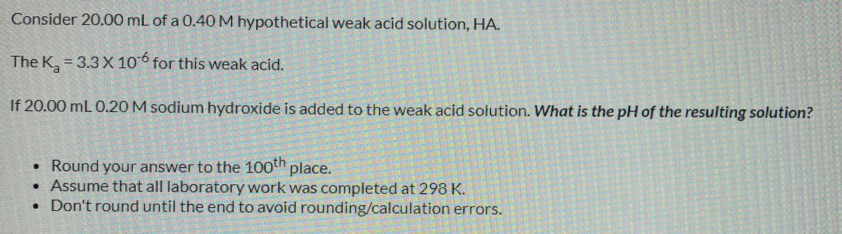 Consider 20.00 mL of a 0.40 M hypothetical weak acid solution, HA.
The K, = 3.3 X 10 for this weak acid.
If 20.00 mL 0.20 M sodium hydroxide is added to the weak acid solution. What is the pH of the resulting solution?
• Round your answer to the 100th place.
• Assume that all laboratory work was completed at 298 K.
• Don't round until the end to avoid rounding/calculation errors.
