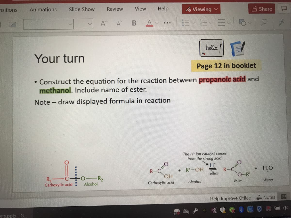 nsitions
Animations
Slide Show
Review
View
Help
A Viewing v
Share
A
А В А
=、而、川
...
hello.
Your turn
Page 12 in booklet
• Construct the equation for the reaction between propanoic acid and
methanol. Include name of ester.
Note - draw displayed formula in reaction
The H ion catalyst comes
from the strong acid.
H'
+ R'-OH
+ H,O
R-C
reflux
0-R'
R1
Carboxylic acid
-R2
Alcohol
Carboxylic acid
Alcohol
Ester
Water
Help Improve Office
= Notes
ers.pptx - G...
