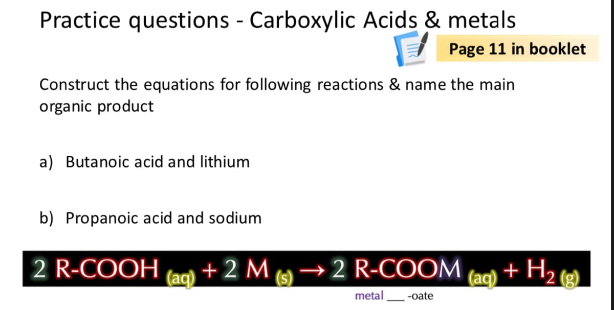 Practice questions - Carboxylic Acids & metals
I Page 11 in booklet
Construct the equations for following reactions & name the main
organic product
a) Butanoic acid and lithium
b) Propanoic acid and sodium
2 R-COOH
(ac)
+ 2 M
(s)
→2 R-COOM
(aq)
+ H,
metal
-oate
