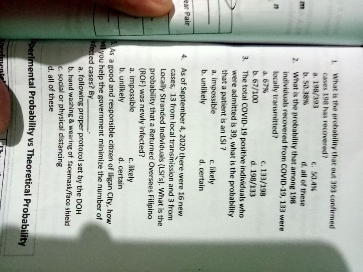 1. What is the probability that out 393 confirmed
cases 198 has recovered?
a. 198/393
b. 50.38%
2. What is the probability that among 198
individuals recovered from COVID-19, 133 were
locally transmitted?
a. 67%
b. 67/100
3. The total COVID-19 positive individuals who
were admitted is 39, what is the probability
that a patient is an LSI ?
a. impossible
b. unlikely
C. 50.4%
d. all of these
c. 133/198
d. 198/133
c. likely
d. certain
ear Pair
4. As of September 4, 2020 there were 16 new
cases, 13 from local transmission and 3 from
Locally Stranded Individuals (LSI's). What is the
probability that a Returned Oversees Filipino
(ROF) was newly infected?
a. impossible
b. unlikely
c. likely
d. certain
5. As a good and responsible citizen of lligan City, how
will
you help the government minimize the number of
infected cases? By
a. following proper protocol set by the DOH
b. hand washing & wearing of facemask/face shield
C. social or physical distancing
d. all of these
perimental Probability vs Theoretical Probability

