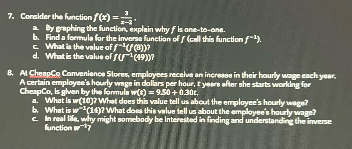 7. Consider the function f(x)==-²₂.
a. By graphing the function, explain why f is one-to-one.
b. Find a formula for the inverse function of f (call this function f-¹).
c. What is the value of f-¹(f (8))?
d. What is the value of f(f¹(49))?
8. At CheapCo Convenience Stores, employees receive an increase in their hourly wage each year.
A certain employee's hourly wage in dollars per hour, t years after she starts working for
CheapCo, is given by the formula w(t) = 9.50 +0.30t.
a. What is w(10)? What does this value tell us about the employee's hourly wage?
b. What is w¹(14)? What does this value tell us about the employee's hourly wage?
In real life, why might somebody be interested in finding and understanding the inverse
function w ¹7
c.