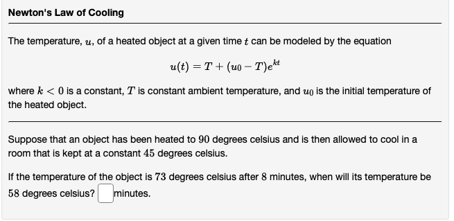 Newton's Law of Cooling
The temperature, u, of a heated object at a given time t can be modeled by the equation
u(t) = T+ (uo - T)et
where k < 0 is a constant, T is constant ambient temperature, and up is the initial temperature of
the heated object.
Suppose that an object has been heated to 90 degrees celsius and is then allowed to cool in a
room that is kept at a constant 45 degrees celsius.
If the temperature of the object is 73 degrees celsius after 8 minutes, when will its temperature be
58 degrees celsius? minutes.