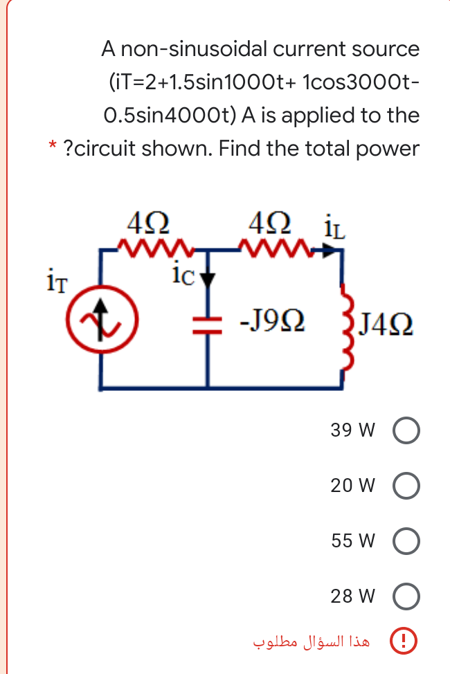 A non-sinusoidal current source
(iT=2+1.5sin1000t+ 1cos30o0t-
0.5sin4000t) A is applied to the
* ?circuit shown. Find the total power
İL
iT
ic
-J9N
J4Q
39 W O
20 W O
55 W
28 W
)!( هذا السؤال مطلوب
