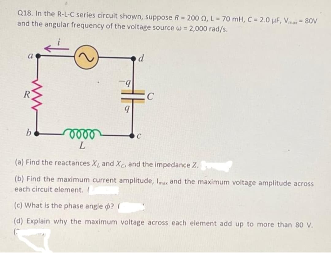 Q18. In the R-L-C series circuit shown, suppose R = 200 0, L = 70 mH, C = 2.0 µF, Vmax = 80V
and the angular frequency of the voltage source w = 2,000 rad/s.
a
d
C
oooo
L
(a) Find the reactances X₁ and Xc, and the impedance Z.
(b) Find the maximum current amplitude, Imax and the maximum voltage amplitude across
each circuit element.
(c) What is the phase angle ? (
(d) Explain why the maximum voltage across each element add up to more than 80 V.
(
C