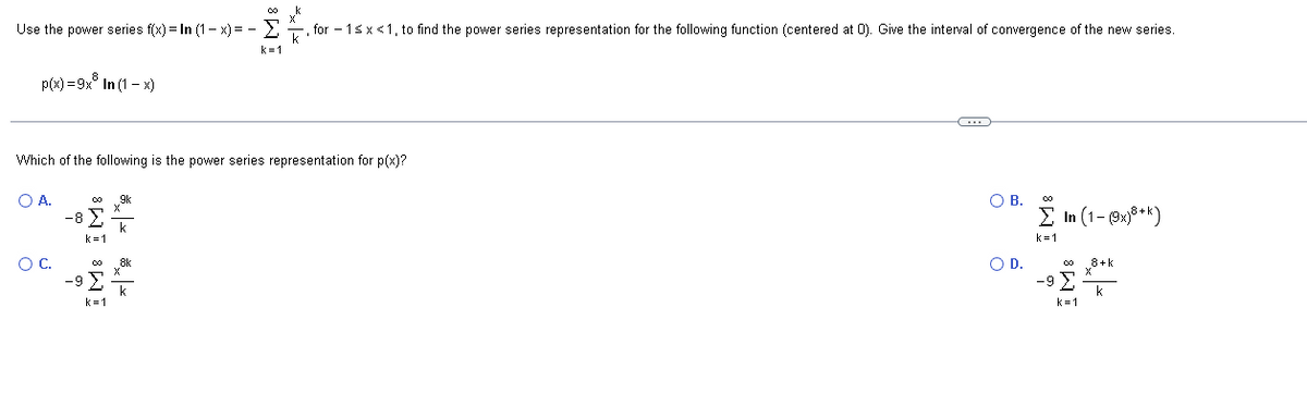 00 k
Use the power series f(x) = In (1-x) = -for-1≤ x <1, to find the power series representation for the following function (centered at 0). Give the interval of convergence of the new series.
p(x)=9x8
A.
Which of the following is the power series representation for p(x)?
O C.
In (1-x)
-8>
IM8 IM8
k=1
(…)
O B.
O D.
Σ In (1-(9x)8+k)
k=1
-9 >
k=1
8+k
k