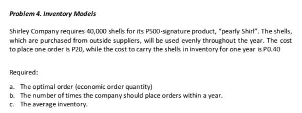 Problem 4. Inventory Models
Shirley Company requires 40,000 shells for its P500-signature product, "pearly Shirl". The shells,
which are purchased from outside suppliers, will be used evenly throughout the year. The cost
to place one order is P20, while the cost to carry the shells in inventory for one year is PO.40
Required:
a. The optimal order (economic order quantity)
b. The number of times the company should place orders within a year.
c. The average inventory.
