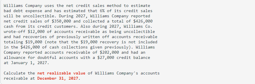 Williams Company uses the net credit sales method to estimate
bad debt expense and has estimated that 6% of its credit sales
will be uncollectible. During 2027, Williams Company reported
net credit sales of $350,000 and collected a total of $426,000
cash from its credit customers. Also during 2027, Williams Co.
wrote-off $12,000 of accounts receivable as being uncollectible
and had recoveries of previously written off accounts receivable
totaling $19,000 (note that the $19,000 recovery is not included
in the $426,000 of cash collections given previously). Williams
Company reported accounts receivable of $202,000 and had an
allowance for doubtful accounts with a $27,000 credit balance
at January 1, 2027.
Calculate the net realizable value of Williams Company's accounts
receivable at December 31, 2027.