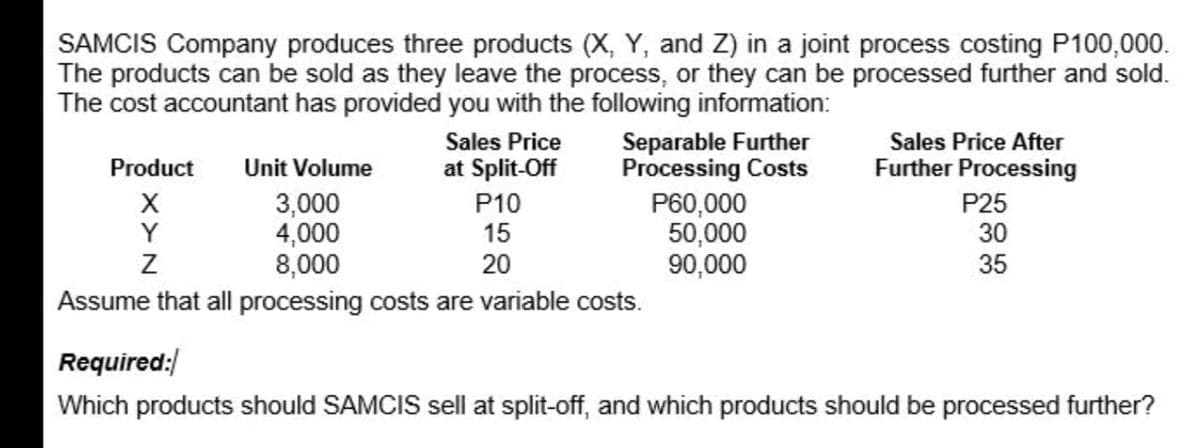 SAMCIS Company produces three products (X, Y, and Z) in a joint process costing P100,000.
The products can be sold as they leave the process, or they can be processed further and sold.
The cost accountant has provided you with the following information:
Separable Further
Processing Costs
P60,000
50,000
90,000
Sales Price
at Split-Off
Sales Price After
Product
Unit Volume
Further Processing
3,000
4,000
8,000
Assume that all processing costs are variable costs.
X
Y
P25
30
P10
15
20
35
Required:
Which products should SAMCIS sell at split-off, and which products should be processed further?

