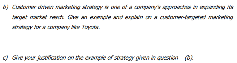 b) Customer driven marketing strategy is one of a company's approaches in expanding its
target market reach. Give an example and explain on a customer-targeted marketing
strategy for a company like Toyota.
c) Give your justification on the example of strategy given in question (b).
