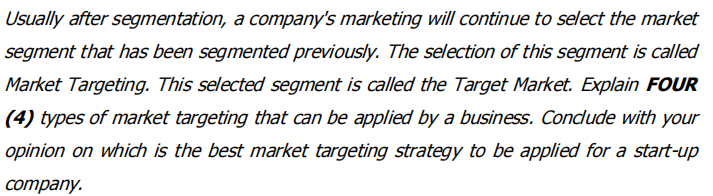 Usually after segmentation, a company's marketing will continue to select the market
segment that has been segmented previously. The selection of this segment is called
Market Targeting. This selected segment is called the Target Market. Explain FOUR
(4) types of market targeting that can be applied by a business. Condude with your
opinion on which is the best market targeting strategy to be applied for a start-up
Cоmpany.
