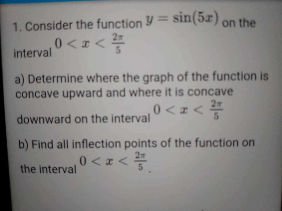 %3D
1. Consider the function Y= Sin(5x) on the
0<x <
interval
a) Determine where the graph of the function is
concave upward and where it is concave
2m
0 <x <
downward on the interval
b) Find all inflection points of the function on
27
0<x <=
the interval
