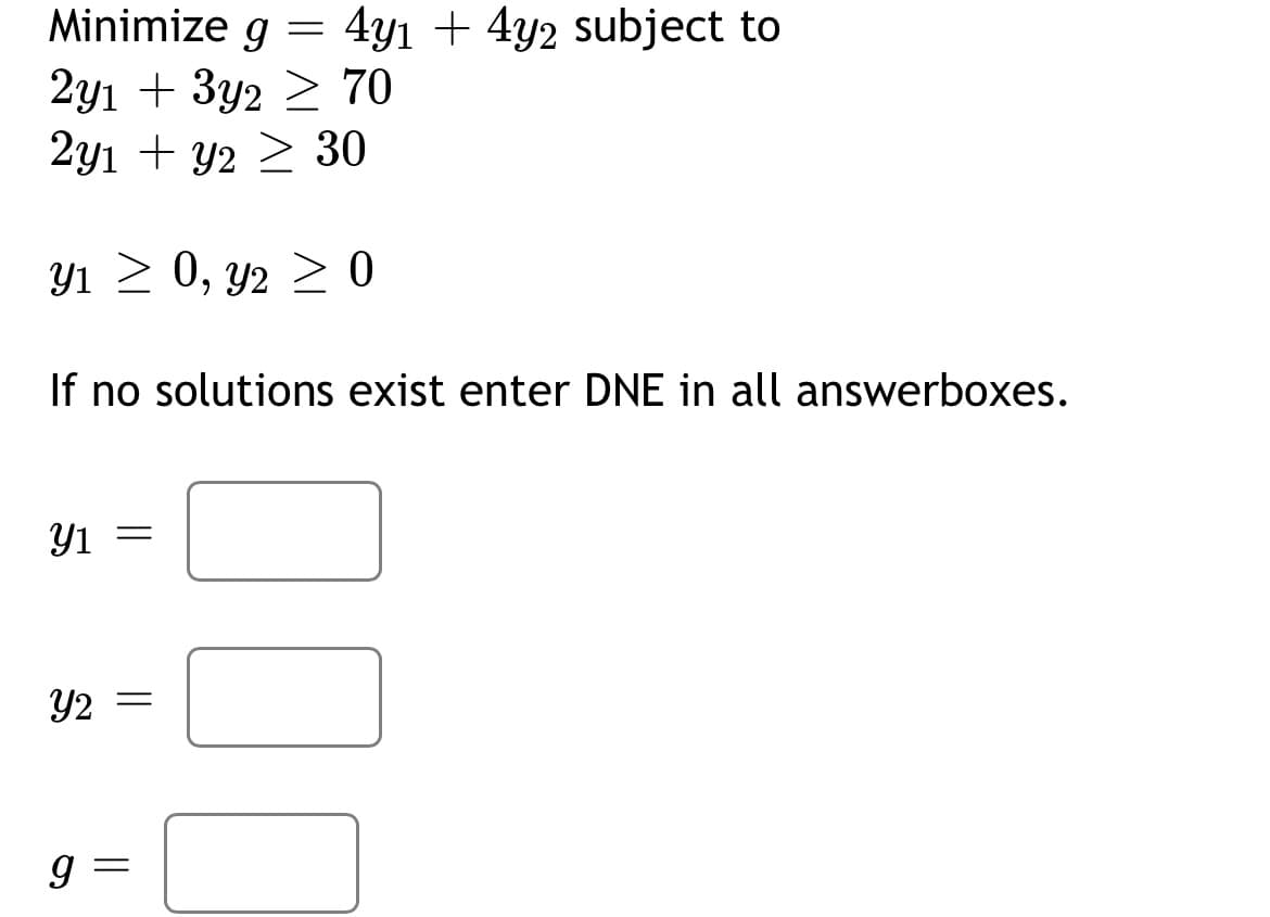 Minimize g = 4y1 + 4y2 subject to
70
2y1+3y2
2y1 + y2 ≥ 30
Y₁ ≥ 0, y2 ≥ 0
If no solutions exist enter DNE in all answerboxes.
y1 =
Y2 =
9
||
0