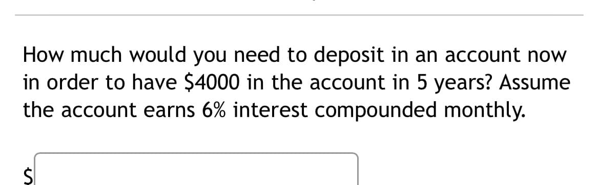 How much would you need to deposit in an account now
in order to have $4000 in the account in 5 years? Assume
the account earns 6% interest compounded monthly.
$