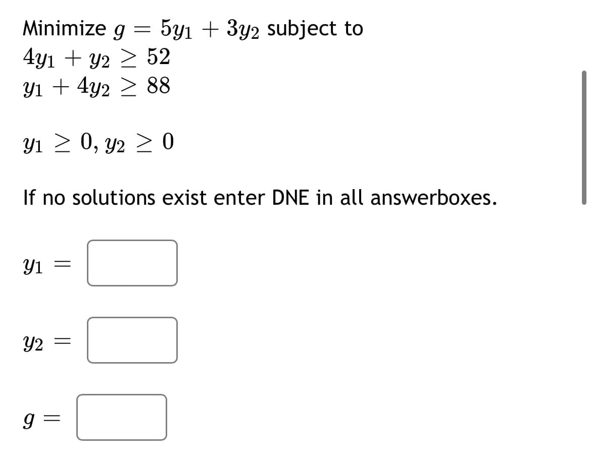 Minimize g = 5y1 + 3y2 subject to
4y1 + y2 ≥ 52
Y1 + 4y2 88
Y₁ ≥ 0, y2 ≥ 0
If no solutions exist enter DNE in all answerboxes.
y1 =
Y2 =
9