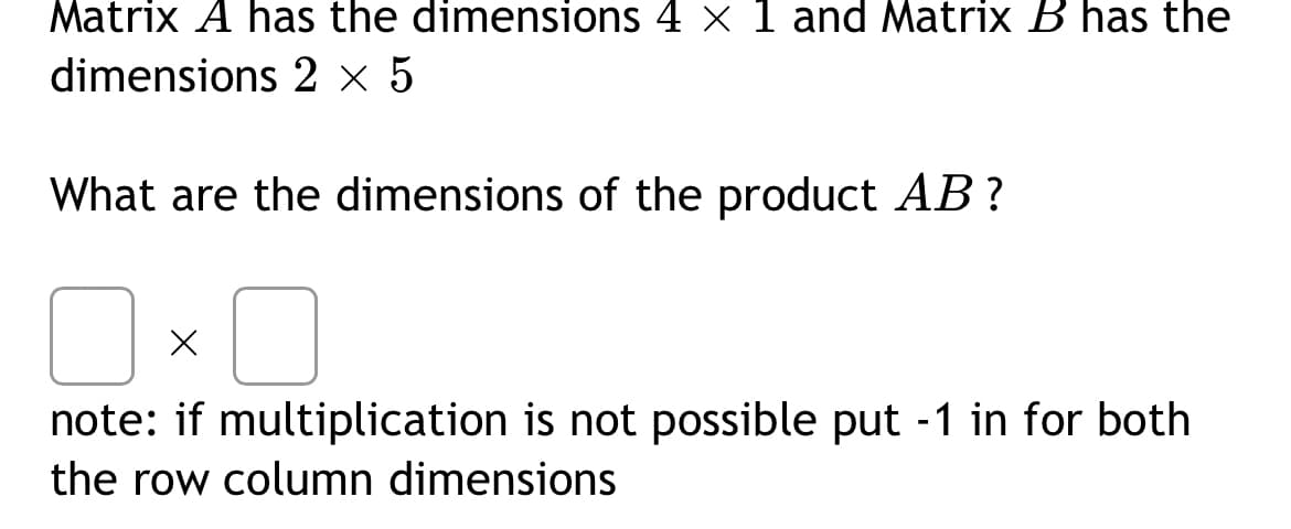 Matrix A has the dimensions 4 × 1 and Matrix B has the
dimensions 2 × 5
What are the dimensions of the product AB?
x
note: if multiplication is not possible put -1 in for both
the row column dimensions