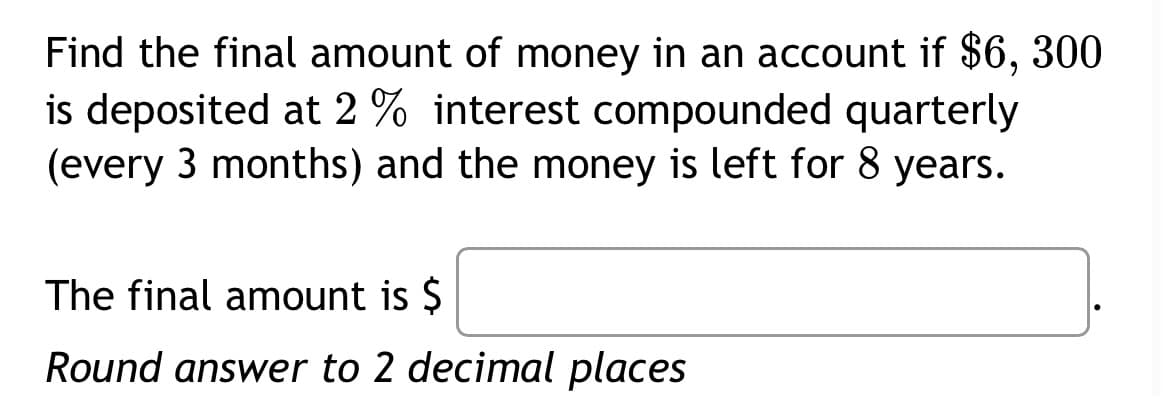 Find the final amount of money in an account if $6, 300
is deposited at 2 % interest compounded quarterly
(every 3 months) and the money is left for 8 years.
The final amount is $
Round answer to 2 decimal places