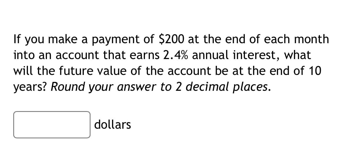 If you make a payment of $200 at the end of each month
into an account that earns 2.4% annual interest, what
will the future value of the account be at the end of 10
years? Round your answer to 2 decimal places.
dollars