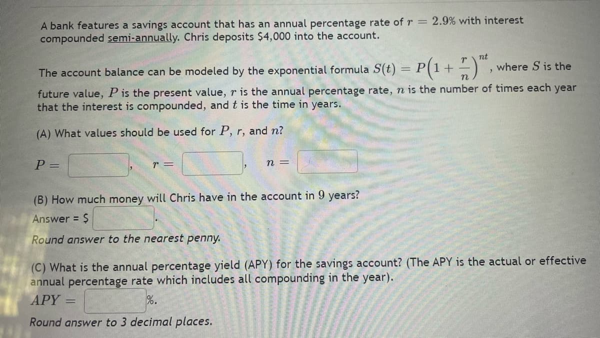 A bank features a savings account that has an annual percentage rate of r = 2.9% with interest
compounded semi-annually. Chris deposits $4,000 into the account.
The account balance can be modeled by the exponential formula S(t)
P =
n
future value, P is the present value, r is the annual percentage rate, n is the number of times each year
that the interest is compounded, and t is the time in years.
(A) What values should be used for P, r, and n?
r =
n =
nt
r
= P(1 + where S is the
(B) How much money will Chris have in the account in 9 years?
Answer = $
Round answer to the nearest penny.
"
(C) What is the annual percentage yield (APY) for the savings account? (The APY is the actual or effective
annual percentage rate which includes all compounding in the year).
APY =
Round answer to 3 decimal places.