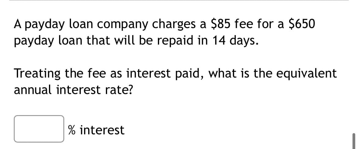 A payday loan company charges a $85 fee for a $650
payday loan that will be repaid in 14 days.
Treating the fee as interest paid, what is the equivalent
annual interest rate?
% interest