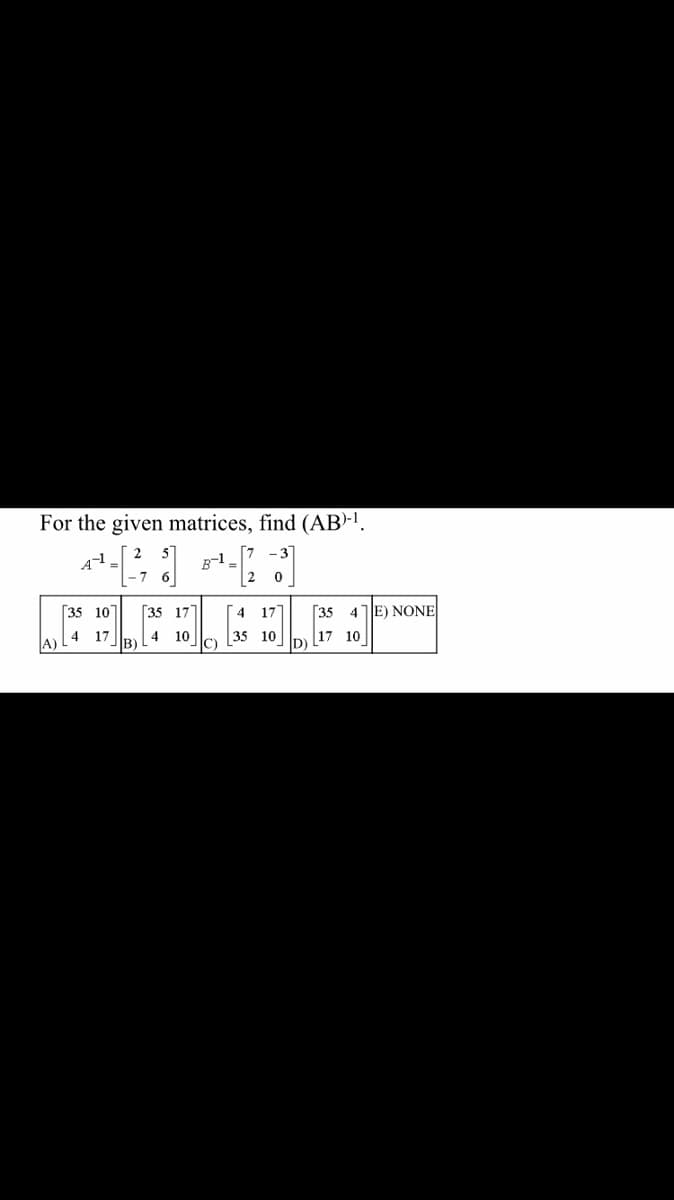 For the given matrices, find (AB)-¹.
B-1
-7
2 0
[35 10]
4 17]
[35 4
4 17
35 10
17 10
B)
[35 17
4 10
E) NONE