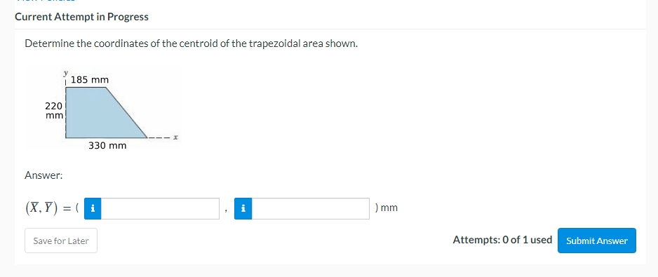 Current Attempt in Progress
Determine the coordinates of the centroid of the trapezoidal area shown.
185 mm
220
mm
Answer:
(X,Y)= (i
Save for Later
330 mm
) mm
Attempts: 0 of 1 used
Submit Answer