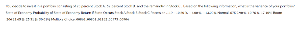 You decide to invest in a portfolio consisting of 20 percent Stock A, 52 percent Stock B, and the remainder in Stock C. Based on the following information, what is the variance of your portfolio?
State of Economy Probability of State of Economy Return if State Occurs Stock A Stock B Stock C Recession .119-10.60% -4.00 % -13.00% Normal.675 9.90 % 10.76 % 17.40% Boom
.206 21.65 % 25.31% 30.01% Multiple Choice
.00861.00801.01162.00973.00904